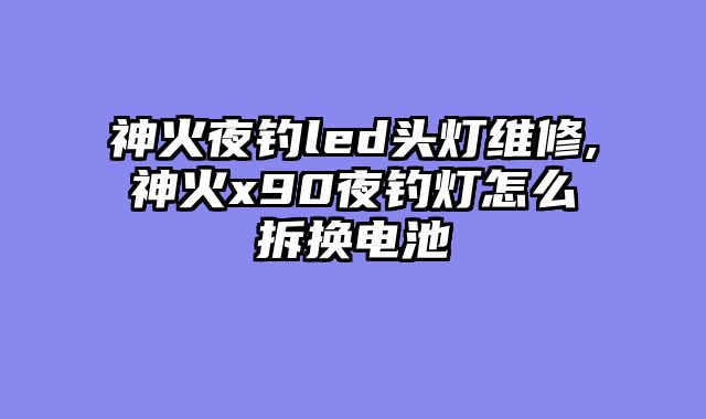神火夜钓led头灯维修,神火x90夜钓灯怎么拆换电池