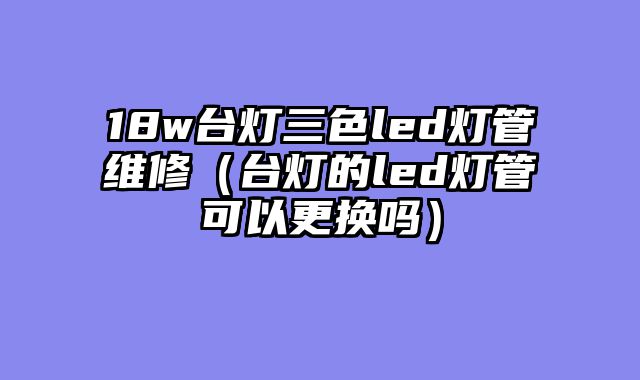 18w台灯三色led灯管维修（台灯的led灯管可以更换吗）