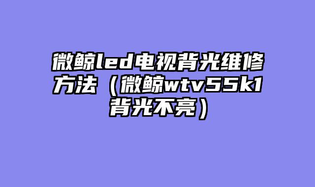 微鲸led电视背光维修方法（微鲸wtv55k1背光不亮）