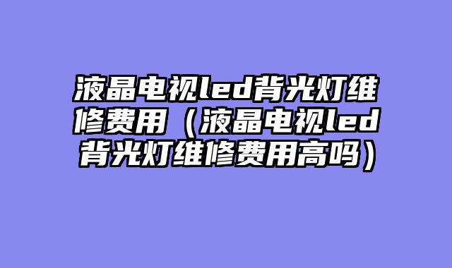 液晶电视led背光灯维修费用（液晶电视led背光灯维修费用高吗）