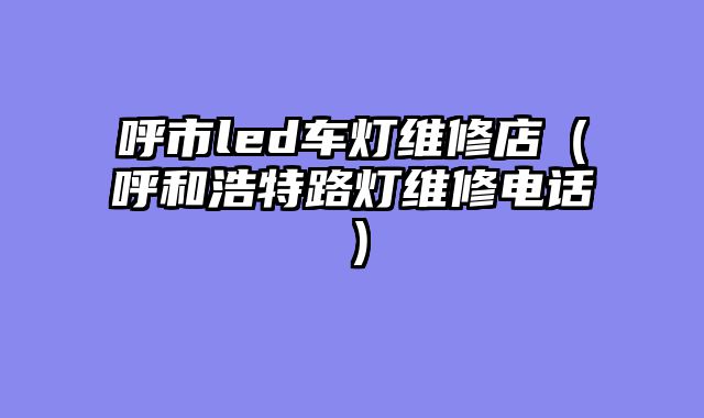 呼市led车灯维修店（呼和浩特路灯维修电话）