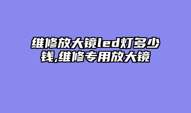 维修放大镜led灯多少钱,维修专用放大镜