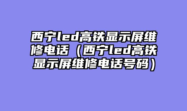 西宁led高铁显示屏维修电话（西宁led高铁显示屏维修电话号码）