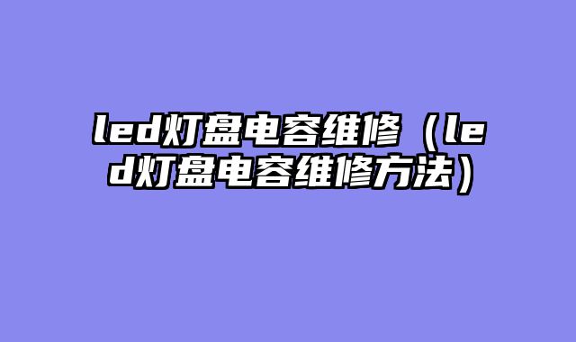led灯盘电容维修（led灯盘电容维修方法）