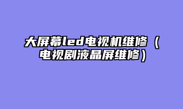 大屏幕led电视机维修（电视剧液晶屏维修）
