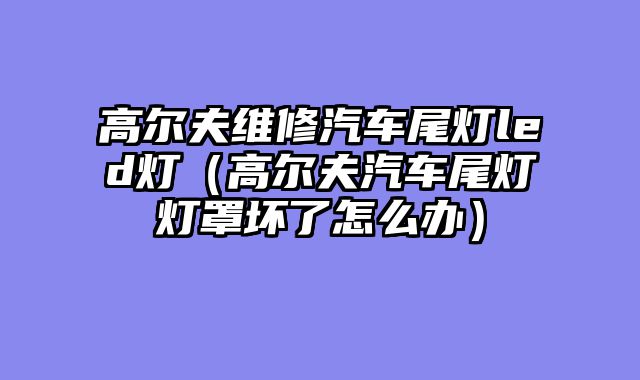 高尔夫维修汽车尾灯led灯（高尔夫汽车尾灯灯罩坏了怎么办）