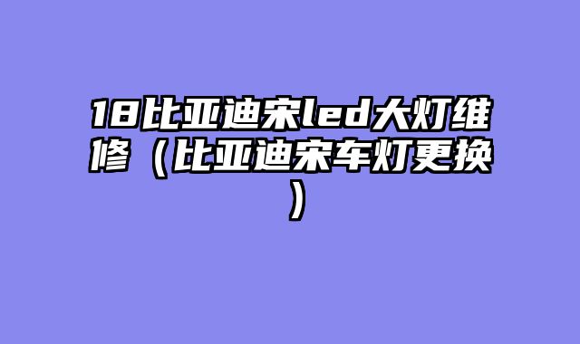 18比亚迪宋led大灯维修（比亚迪宋车灯更换）