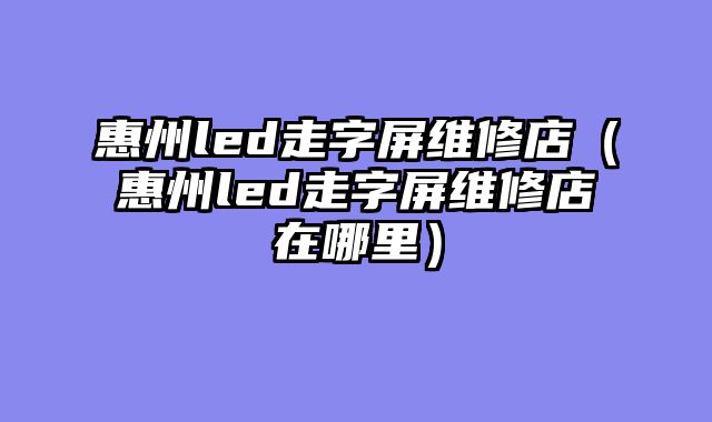 惠州led走字屏维修店（惠州led走字屏维修店在哪里）