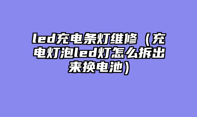led充电条灯维修（充电灯泡led灯怎么拆出来换电池）