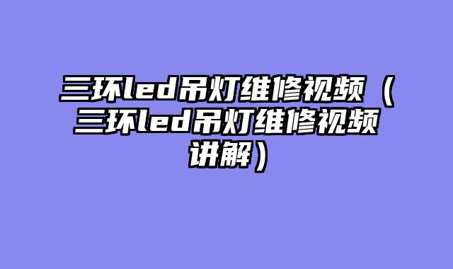 三环led吊灯维修视频（三环led吊灯维修视频讲解）