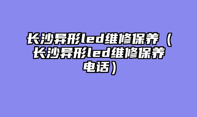 长沙异形led维修保养（长沙异形led维修保养电话）