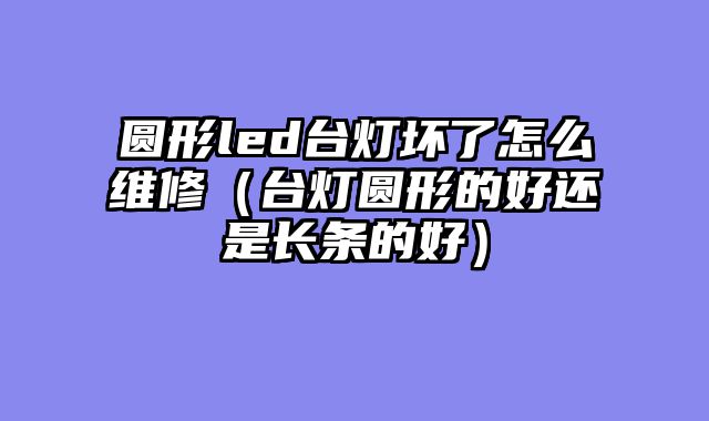 圆形led台灯坏了怎么维修（台灯圆形的好还是长条的好）