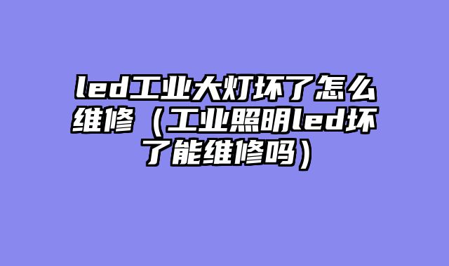 led工业大灯坏了怎么维修（工业照明led坏了能维修吗）