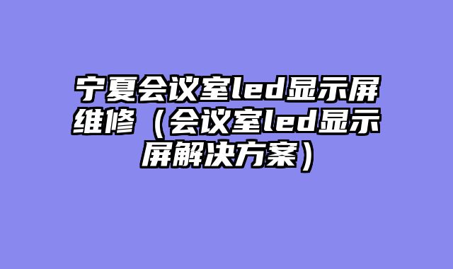 宁夏会议室led显示屏维修（会议室led显示屏解决方案）