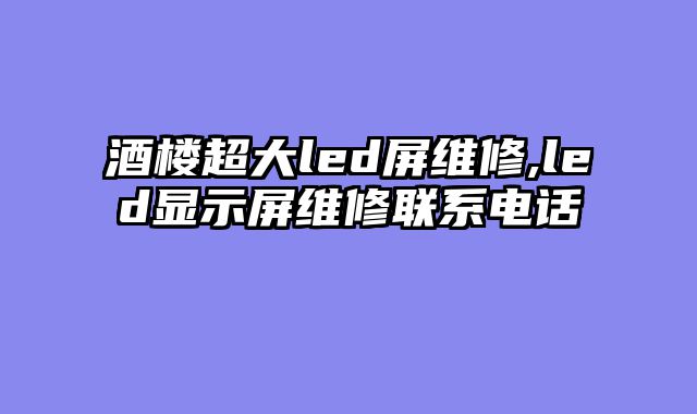 酒楼超大led屏维修,led显示屏维修联系电话