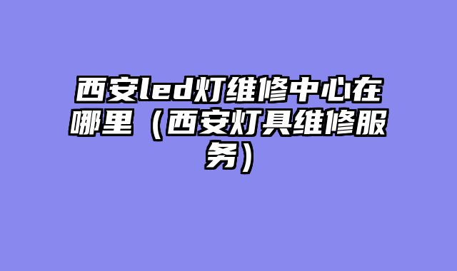 西安led灯维修中心在哪里（西安灯具维修服务）