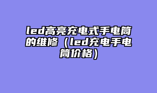 led高亮充电式手电筒的维修（led充电手电筒价格）
