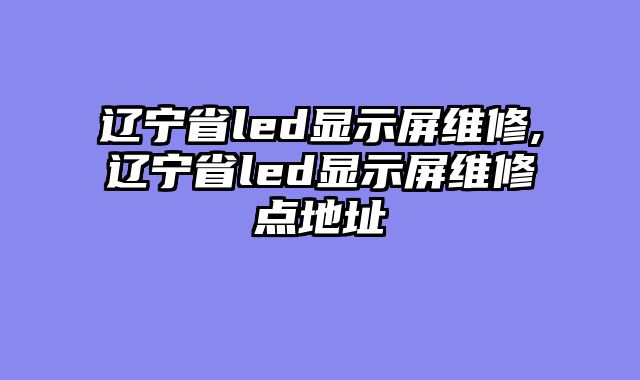 辽宁省led显示屏维修,辽宁省led显示屏维修点地址