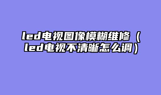 led电视图像模糊维修（led电视不清晰怎么调）