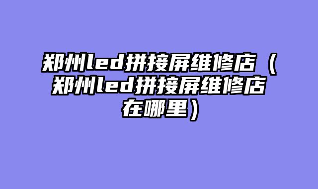 郑州led拼接屏维修店（郑州led拼接屏维修店在哪里）