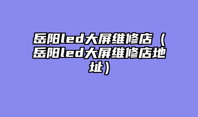 岳阳led大屏维修店（岳阳led大屏维修店地址）