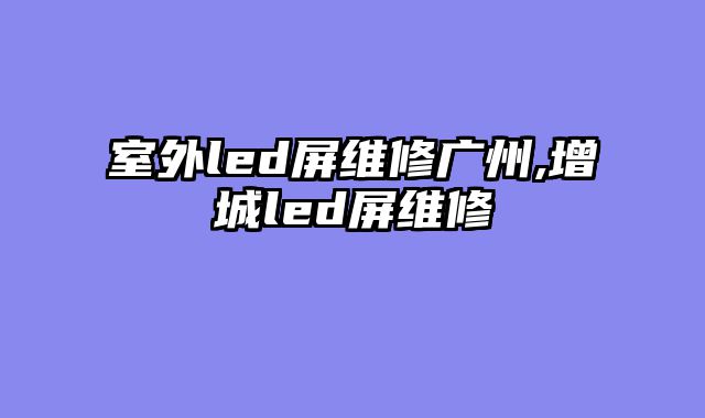 室外led屏维修广州,增城led屏维修