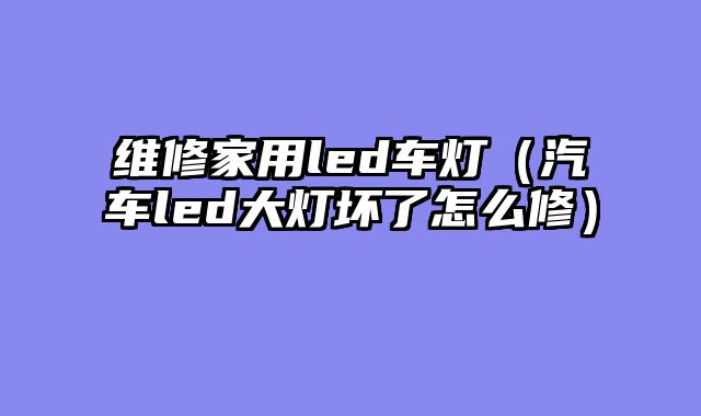 维修家用led车灯（汽车led大灯坏了怎么修）
