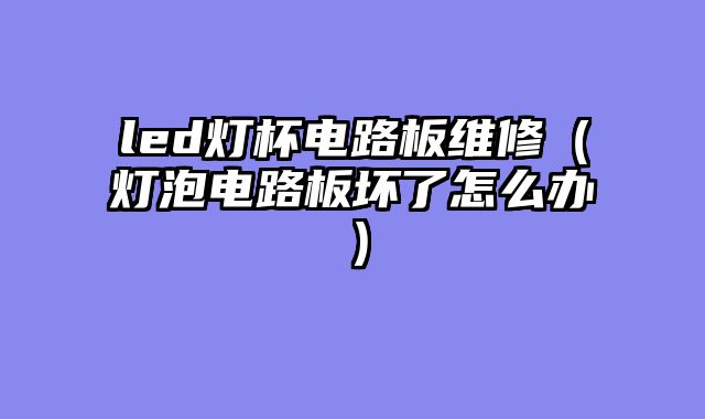 led灯杯电路板维修（灯泡电路板坏了怎么办）