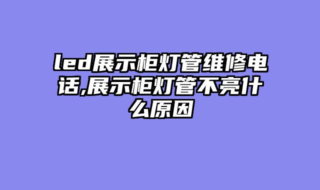 led展示柜灯管维修电话,展示柜灯管不亮什么原因