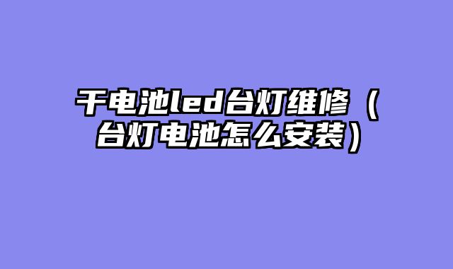 干电池led台灯维修（台灯电池怎么安装）