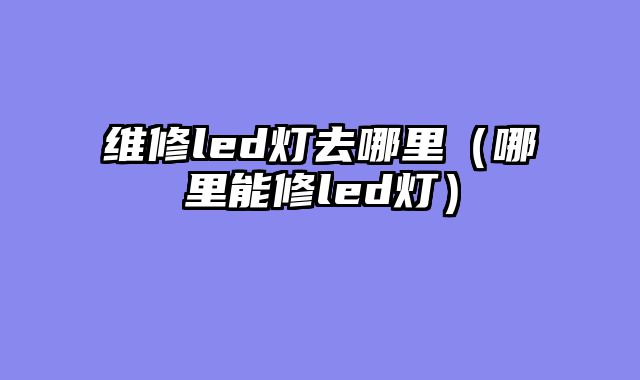 维修led灯去哪里（哪里能修led灯）