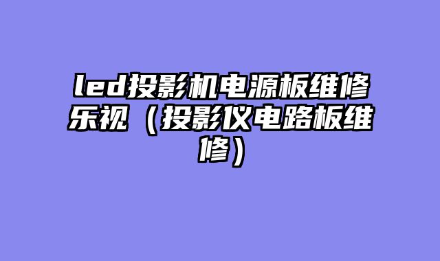 led投影机电源板维修乐视（投影仪电路板维修）