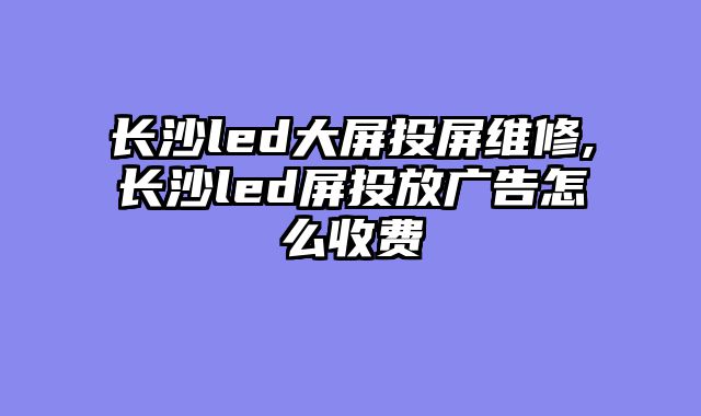 长沙led大屏投屏维修,长沙led屏投放广告怎么收费
