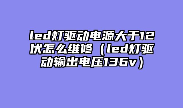 led灯驱动电源大于12伏怎么维修（led灯驱动输出电压136v）