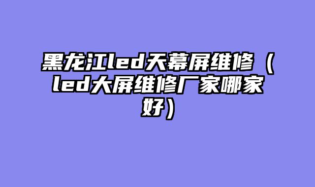 黑龙江led天幕屏维修（led大屏维修厂家哪家好）