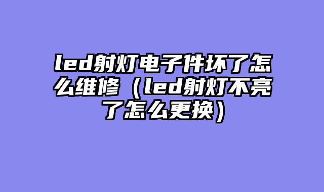 led射灯电子件坏了怎么维修（led射灯不亮了怎么更换）