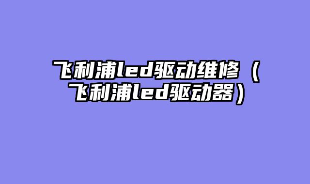 飞利浦led驱动维修（飞利浦led驱动器）