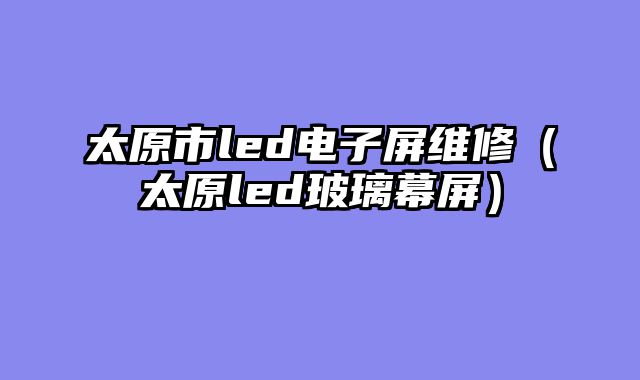 太原市led电子屏维修（太原led玻璃幕屏）