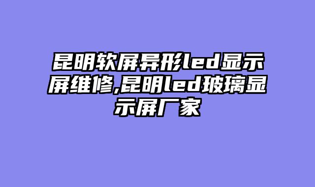 昆明软屏异形led显示屏维修,昆明led玻璃显示屏厂家