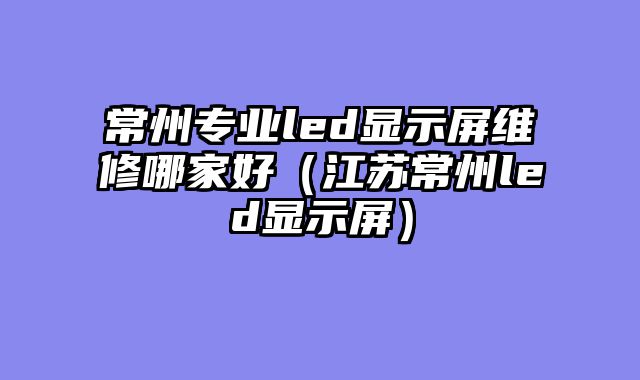 常州专业led显示屏维修哪家好（江苏常州led显示屏）