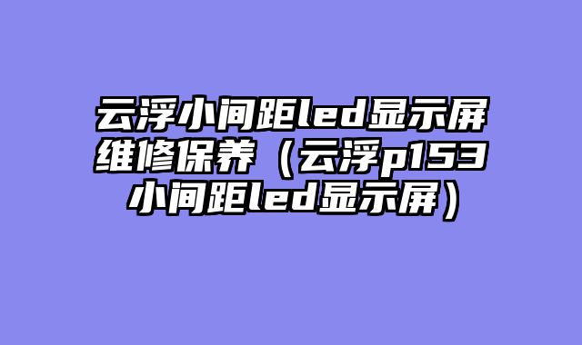 云浮小间距led显示屏维修保养（云浮p153小间距led显示屏）