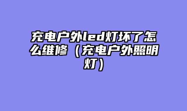 充电户外led灯坏了怎么维修（充电户外照明灯）