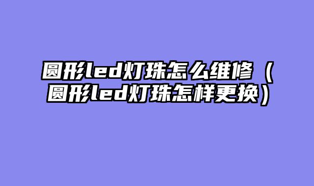 圆形led灯珠怎么维修（圆形led灯珠怎样更换）