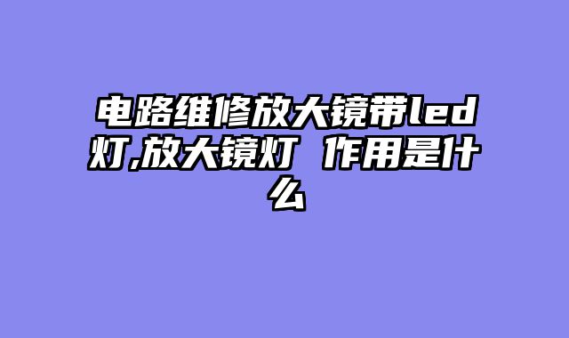电路维修放大镜带led灯,放大镜灯 作用是什么