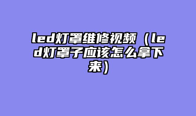 led灯罩维修视频（led灯罩子应该怎么拿下来）