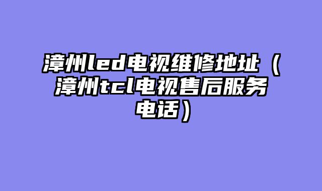 漳州led电视维修地址（漳州tcl电视售后服务电话）