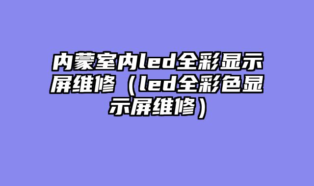 内蒙室内led全彩显示屏维修（led全彩色显示屏维修）