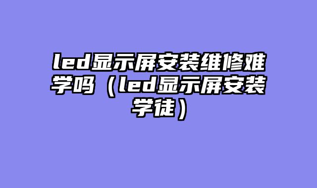 led显示屏安装维修难学吗（led显示屏安装学徒）