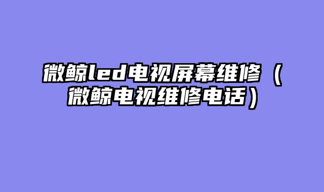 微鲸led电视屏幕维修（微鲸电视维修电话）