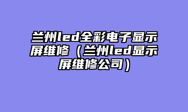 兰州led全彩电子显示屏维修（兰州led显示屏维修公司）